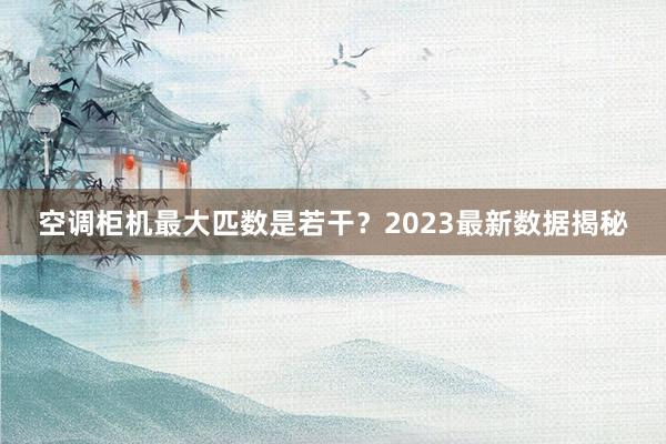 空调柜机最大匹数是若干？2023最新数据揭秘