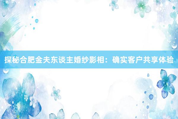 探秘合肥金夫东谈主婚纱影相：确实客户共享体验